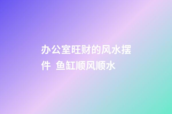 办公室旺财的风水摆件  鱼缸顺风顺水